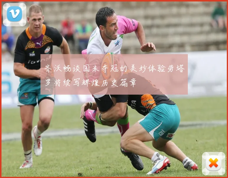 齐沃畅谈国米夺冠的美妙体验劳塔罗将续写辉煌历史篇章