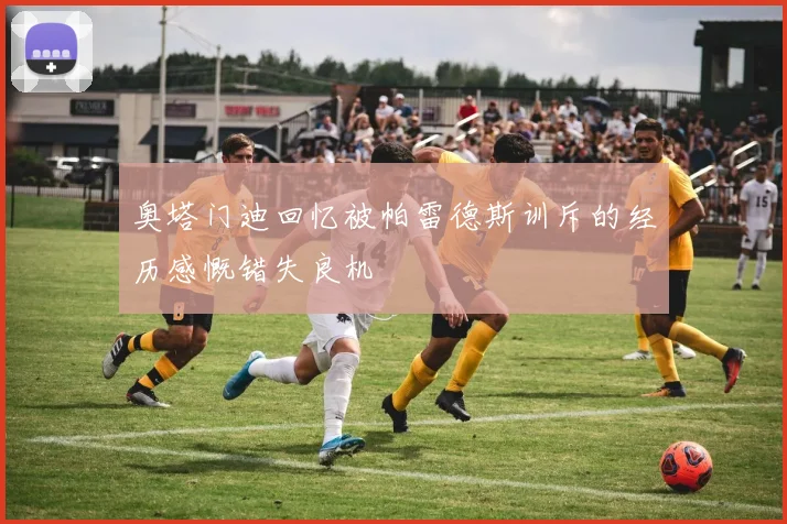 奥塔门迪回忆被帕雷德斯训斥的经历感慨错失良机
