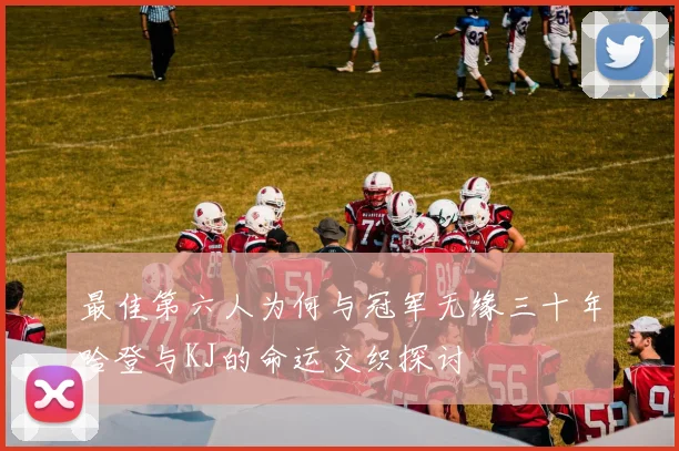 最佳第六人为何与冠军无缘三十年哈登与KJ的命运交织探讨