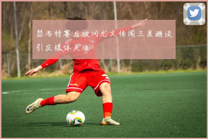 瑟洛特赛后被问尤文传闻三度避谈引发媒体关注