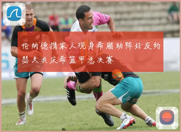 伦纳德携家人现身希腊助阵好友约瑟夫共庆希篮甲总决赛
