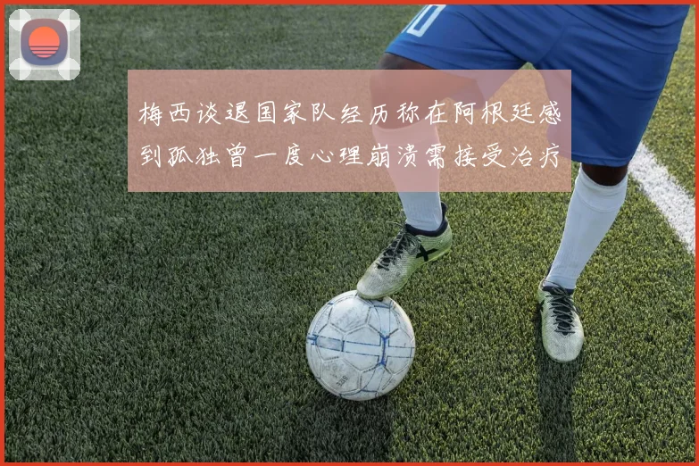梅西谈退国家队经历称在阿根廷感到孤独曾一度心理崩溃需接受治疗