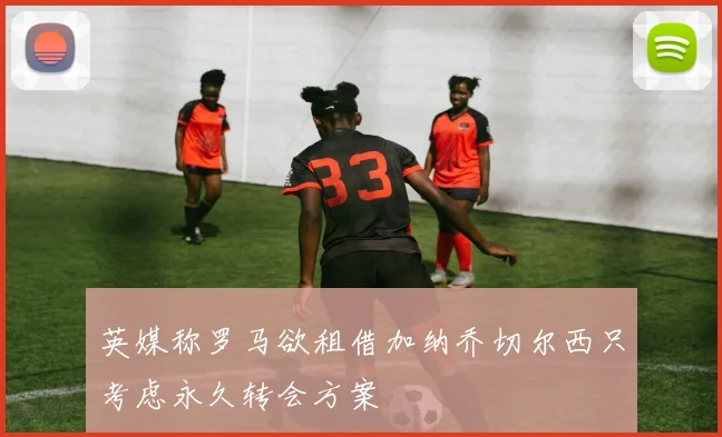 英媒称罗马欲租借加纳乔切尔西只考虑永久转会方案