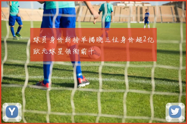 球员身价新榜单揭晓三位身价超2亿欧元球星领衔前十