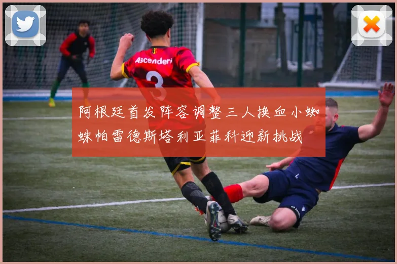 阿根廷首发阵容调整三人换血小蜘蛛帕雷德斯塔利亚菲科迎新挑战