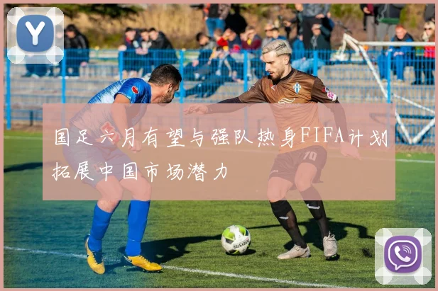国足六月有望与强队热身FIFA计划拓展中国市场潜力