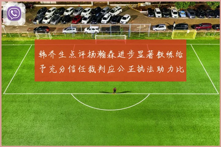 韩乔生点评杨瀚森进步显著教练给予充分信任裁判应公正执法助力比赛发展