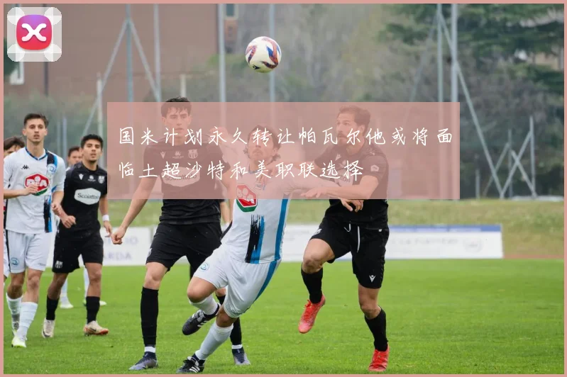 国米计划永久转让帕瓦尔他或将面临土超沙特和美职联选择