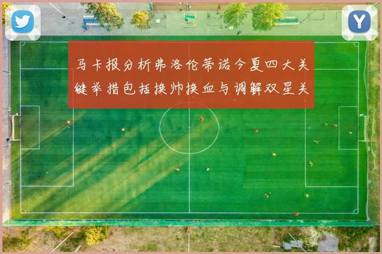 马卡报分析弗洛伦蒂诺今夏四大关键举措包括换帅换血与调解双星关系