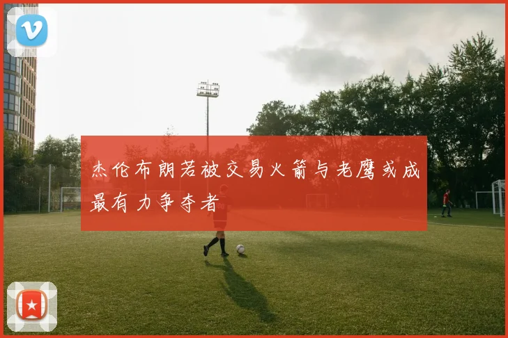 杰伦布朗若被交易火箭与老鹰或成最有力争夺者